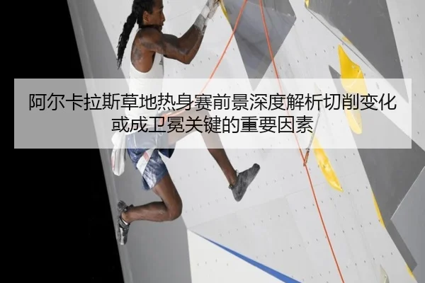 阿尔卡拉斯草地热身赛前景深度解析切削变化或成卫冕关键的重要因素