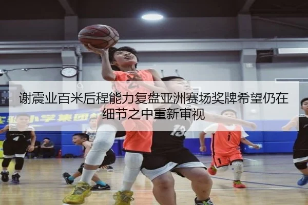 谢震业百米后程能力复盘亚洲赛场奖牌希望仍在细节之中重新审视